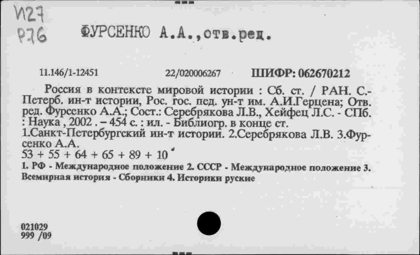 ﻿ФУРСЕНКО А.А.,отв.ред.
11.146/1-12451	22/020006267 ШИФР: 062670212
Россия в контексте мировой истории : Сб. ст. / РАН. С.-Петерб. ин-т истории, Рос. гос. пед. ун-т им. А.И.Герцена; Отв. ред. Фурсенко А.А • Сост.: Серебрякова Л.В., Хейфец Л.С. - СПб. : Наука, 2002 . - 454 с.: ил. - Библиогр. в конце ст. 1.Санкт-Петербургский ин-т истории. 2.Серебрякова Л.В. З.Фур-сенко А. А.
53 + 55 + 64 + 65 + 89 + 10
1. РФ - Международное положение 2. СССР - Международное положение 3. Всемирная история - Сборники 4. Историки руские
021029
999 /09